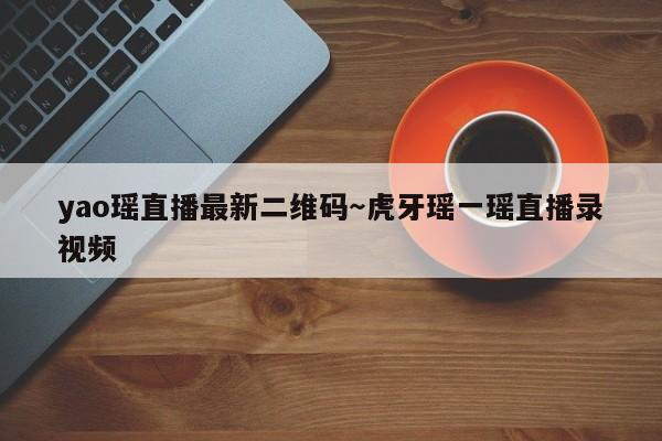 yao瑶直播最新二维码~虎牙瑶一瑶直播录视频