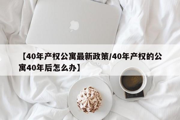 【40年产权公寓最新政策/40年产权的公寓40年后怎么办】