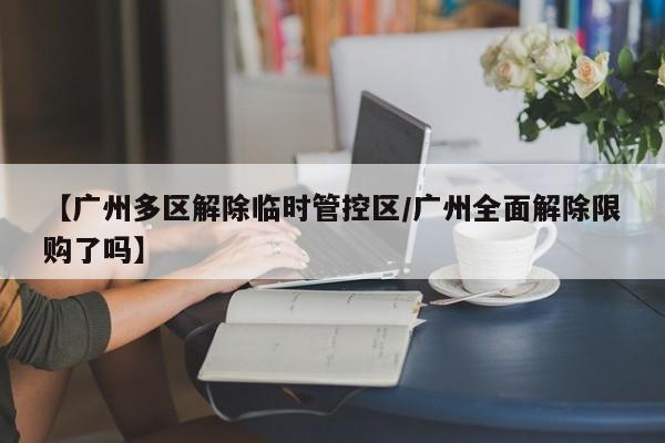 【广州多区解除临时管控区/广州全面解除限购了吗】