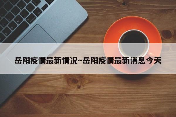岳阳疫情最新情况～岳阳疫情最新消息今天