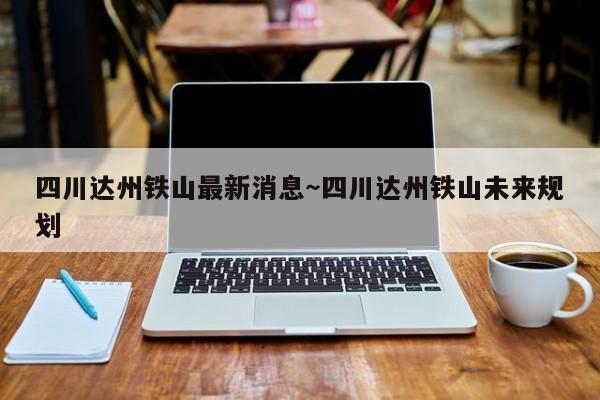 四川达州铁山最新消息～四川达州铁山未来规划