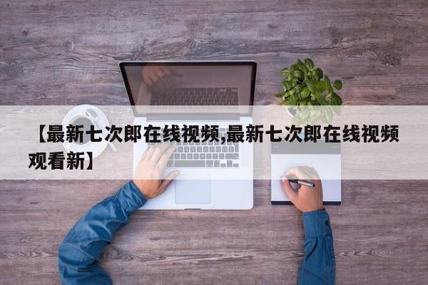 【最新七次郎在线视频,最新七次郎在线视频观看新】