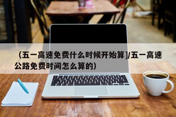 （五一高速免费什么时候开始算]/五一高速公路免费时间怎么算的）
