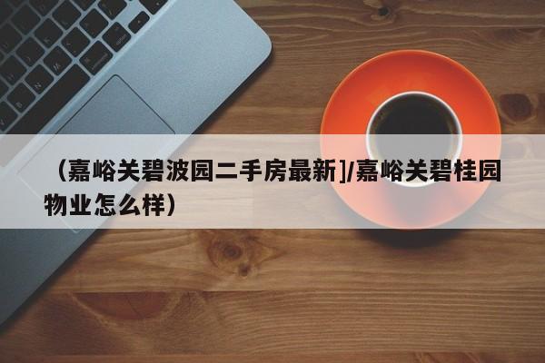 （嘉峪关碧波园二手房最新]/嘉峪关碧桂园物业怎么样）