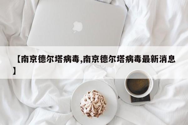 【南京德尔塔病毒,南京德尔塔病毒最新消息】