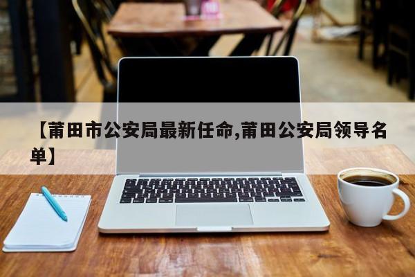 【莆田市公安局最新任命,莆田公安局领导名单】