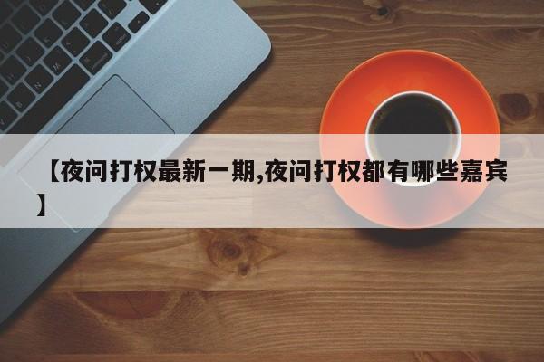 【夜问打权最新一期,夜问打权都有哪些嘉宾】