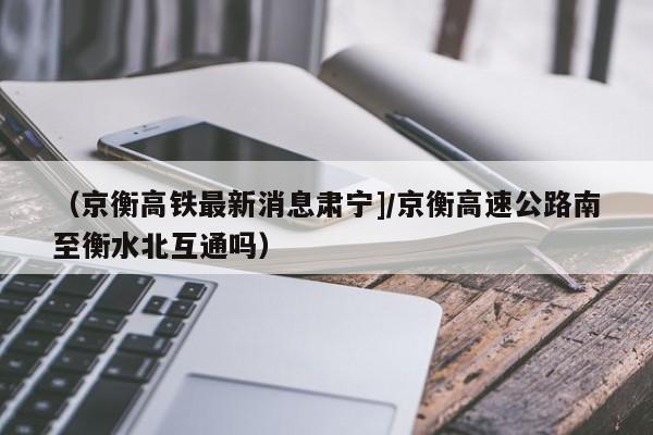 （京衡高铁最新消息肃宁]/京衡高速公路南至衡水北互通吗）