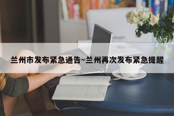 兰州市发布紧急通告～兰州再次发布紧急提醒