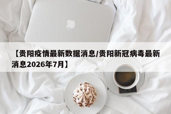 【贵阳疫情最新数据消息/贵阳新冠病毒最新消息2026年7月】